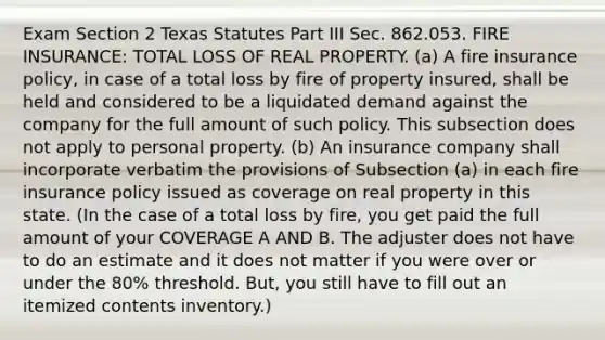 Exam Section 2 Texas Statutes Part III Sec. 862.053. FIRE INSURANCE: TOTAL LOSS OF REAL PROPERTY. (a) A fire insurance policy, in case of a total loss by fire of property insured, shall be held and considered to be a liquidated demand against the company for the full amount of such policy. This subsection does not apply to personal property. (b) An insurance company shall incorporate verbatim the provisions of Subsection (a) in each fire insurance policy issued as coverage on real property in this state. (In the case of a total loss by fire, you get paid the full amount of your COVERAGE A AND B. The adjuster does not have to do an estimate and it does not matter if you were over or under the 80% threshold. But, you still have to fill out an itemized contents inventory.)