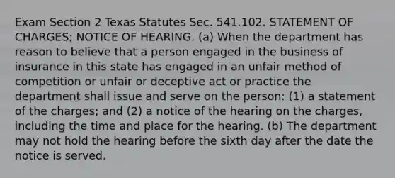 Exam Section 2 Texas Statutes Sec. 541.102. STATEMENT OF CHARGES; NOTICE OF HEARING. (a) When the department has reason to believe that a person engaged in the business of insurance in this state has engaged in an unfair method of competition or unfair or deceptive act or practice the department shall issue and serve on the person: (1) a statement of the charges; and (2) a notice of the hearing on the charges, including the time and place for the hearing. (b) The department may not hold the hearing before the sixth day after the date the notice is served.