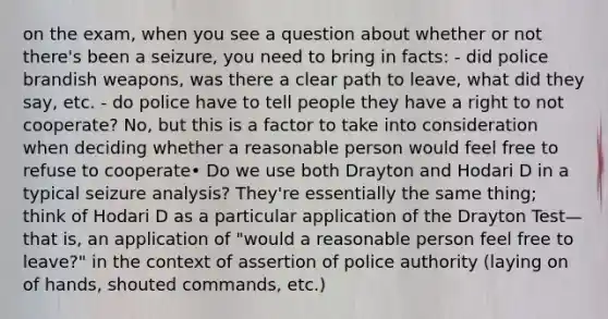 on the exam, when you see a question about whether or not there's been a seizure, you need to bring in facts: - did police brandish weapons, was there a clear path to leave, what did they say, etc. - do police have to tell people they have a right to not cooperate? No, but this is a factor to take into consideration when deciding whether a reasonable person would feel free to refuse to cooperate• Do we use both Drayton and Hodari D in a typical seizure analysis? They're essentially the same thing; think of Hodari D as a particular application of the Drayton Test—that is, an application of "would a reasonable person feel free to leave?" in the context of assertion of police authority (laying on of hands, shouted commands, etc.)