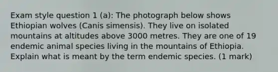 Exam style question 1 (a): The photograph below shows Ethiopian wolves (Canis simensis). They live on isolated mountains at altitudes above 3000 metres. They are one of 19 endemic animal species living in the mountains of Ethiopia. Explain what is meant by the term endemic species. (1 mark)