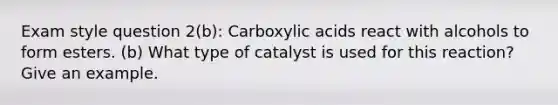 Exam style question 2(b): Carboxylic acids react with alcohols to form esters. (b) What type of catalyst is used for this reaction? Give an example.