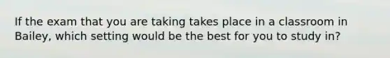 If the exam that you are taking takes place in a classroom in Bailey, which setting would be the best for you to study in?