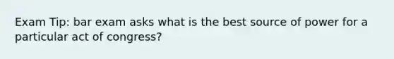 Exam Tip: bar exam asks what is the best source of power for a particular act of congress?