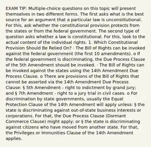 EXAM TIP: Multiple-choice questions on this topic will present themselves in two different forms. The first asks what is the best source for an argument that a particular law is unconstitutional. For this, ask whether the constitutional provision protects from the states or from the federal government. The second type of question asks whether a law is constitutional. For this, look to the actual content of the individual rights. 1. Which Constitutional Provision Should Be Relied On? · The Bill of Rights can be invoked against the federal government (the first 10 amendments). o If the federal government is discriminating, the Due Process Clause of the 5th Amendment should be invoked. · The Bill of Rights can be invoked against the states using the 14th Amendment Due Process Clause. o There are provisions of the Bill of Rights that cannot be asserted via the 14th Amendment Due Process Clause: § 5th Amendment - right to indictment by grand jury; and § 7th Amendment - right to a jury trial in civil cases. o For discrimination by state governments, usually the Equal Protection Clause of the 14th Amendment will apply unless: § the state is discriminating against out-of-state business interests or corporations. For that, the Due Process Clause (Dormant Commerce Clause) might apply; or § the state is discriminating against citizens who have moved from another state. For that, the Privileges or Immunities Clause of the 14th Amendment applies.