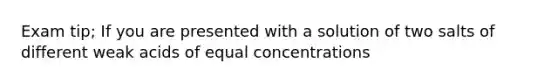 Exam tip; If you are presented with a solution of two salts of different weak acids of equal concentrations