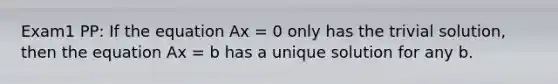 Exam1 PP: If the equation Ax = 0 only has the trivial solution, then the equation Ax = b has a unique solution for any b.