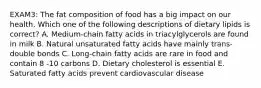 EXAM3: The fat composition of food has a big impact on our health. Which one of the following descriptions of dietary lipids is correct? A. Medium-chain fatty acids in triacylglycerols are found in milk B. Natural unsaturated fatty acids have mainly trans-double bonds C. Long-chain fatty acids are rare in food and contain 8 -10 carbons D. Dietary cholesterol is essential E. Saturated fatty acids prevent cardiovascular disease