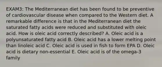 EXAM3: The Mediterranean diet has been found to be preventive of cardiovascular disease when compared to the Western diet. A remarkable difference is that in the Mediterranean diet the saturated fatty acids were reduced and substituted with oleic acid. How is oleic acid correctly described? A. Oleic acid is a polyunsaturated fatty acid B. Oleic acid has a lower melting point than linoleic acid C. Oleic acid is used in fish to form EPA D. Oleic acid is dietary non-essential E. Oleic acid is of the omega-3 family