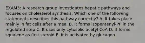 EXAM3: A research group investigates hepatic pathways and focuses on cholesterol synthesis. Which one of the following statements describes this pathway correctly? A. It takes place mainly in fat cells after a meal B. It forms isopentenyl-PP in the regulated step C. It uses only cytosolic acetyl CoA D. It forms squalene as first steroid E. It is activated by glucagon