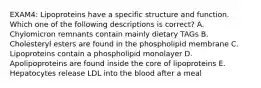 EXAM4: Lipoproteins have a specific structure and function. Which one of the following descriptions is correct? A. Chylomicron remnants contain mainly dietary TAGs B. Cholesteryl esters are found in the phospholipid membrane C. Lipoproteins contain a phospholipid monolayer D. Apolipoproteins are found inside the core of lipoproteins E. Hepatocytes release LDL into the blood after a meal