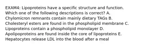 EXAM4: Lipoproteins have a specific structure and function. Which one of the following descriptions is correct? A. Chylomicron remnants contain mainly dietary TAGs B. Cholesteryl esters are found in the phospholipid membrane C. Lipoproteins contain a phospholipid monolayer D. Apolipoproteins are found inside the core of lipoproteins E. Hepatocytes release LDL into the blood after a meal