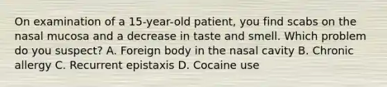 On examination of a 15-year-old patient, you find scabs on the nasal mucosa and a decrease in taste and smell. Which problem do you suspect? A. Foreign body in the nasal cavity B. Chronic allergy C. Recurrent epistaxis D. Cocaine use