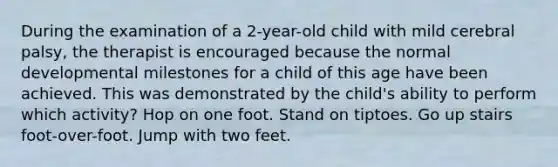 During the examination of a 2-year-old child with mild cerebral palsy, the therapist is encouraged because the normal developmental milestones for a child of this age have been achieved. This was demonstrated by the child's ability to perform which activity? Hop on one foot. Stand on tiptoes. Go up stairs foot-over-foot. Jump with two feet.