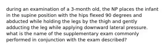 during an examination of a 3-month old, the NP places the infant in the supine position with the hips flexed 90 degrees and abducted while holding the legs by the thigh and gently adducting the leg while applying downward lateral pressure. what is the name of the supplementary exam commonly performed in conjunction with the exam described?