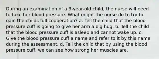 During an examination of a 3-year-old child, the nurse will need to take her blood pressure. What might the nurse do to try to gain the childs full cooperation? a. Tell the child that the blood pressure cuff is going to give her arm a big hug. b. Tell the child that the blood pressure cuff is asleep and cannot wake up. c. Give the blood pressure cuff a name and refer to it by this name during the assessment. d. Tell the child that by using the blood pressure cuff, we can see how strong her muscles are.