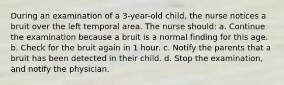 During an examination of a 3-year-old child, the nurse notices a bruit over the left temporal area. The nurse should: a. Continue the examination because a bruit is a normal finding for this age. b. Check for the bruit again in 1 hour. c. Notify the parents that a bruit has been detected in their child. d. Stop the examination, and notify the physician.