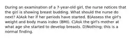 During an examination of a 7-year-old girl, the nurse notices that the girl is showing breast budding. What should the nurse do next? A)Ask her if her periods have started. B)Assess the girl's weight and body mass index (BMI). C)Ask the girl's mother at what age she started to develop breasts. D)Nothing; this is a normal finding.