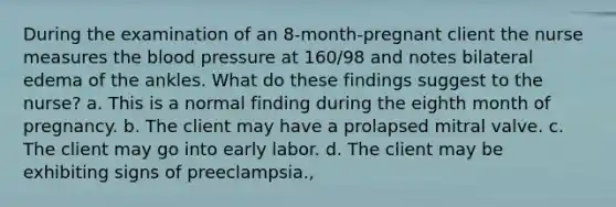 During the examination of an 8-month-pregnant client the nurse measures the blood pressure at 160/98 and notes bilateral edema of the ankles. What do these findings suggest to the nurse? a. This is a normal finding during the eighth month of pregnancy. b. The client may have a prolapsed mitral valve. c. The client may go into early labor. d. The client may be exhibiting signs of preeclampsia.,