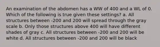 An examination of the abdomen has a WW of 400 and a WL of 0. Which of the following is true given these settings? a. All structures between -200 and 200 will spread through the gray scale b. Only those structures above 400 will have different shades of gray c. All structures between -200 and 200 will be white d. All structures between -200 and 200 will be black