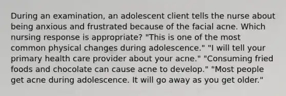 During an examination, an adolescent client tells the nurse about being anxious and frustrated because of the facial acne. Which nursing response is appropriate? "This is one of the most common physical changes during adolescence." "I will tell your primary health care provider about your acne." "Consuming fried foods and chocolate can cause acne to develop." "Most people get acne during adolescence. It will go away as you get older."