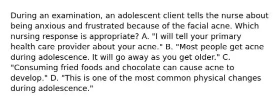 During an examination, an adolescent client tells the nurse about being anxious and frustrated because of the facial acne. Which nursing response is appropriate? A. "I will tell your primary health care provider about your acne." B. "Most people get acne during adolescence. It will go away as you get older." C. "Consuming fried foods and chocolate can cause acne to develop." D. "This is one of the most common physical changes during adolescence."