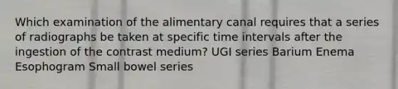 Which examination of the alimentary canal requires that a series of radiographs be taken at specific time intervals after the ingestion of the contrast medium? UGI series Barium Enema Esophogram Small bowel series