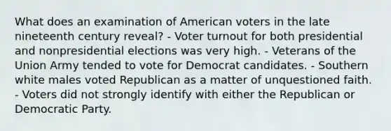 What does an examination of American voters in the late nineteenth century reveal? - Voter turnout for both presidential and nonpresidential elections was very high. - Veterans of the Union Army tended to vote for Democrat candidates. - Southern white males voted Republican as a matter of unquestioned faith. - Voters did not strongly identify with either the Republican or Democratic Party.