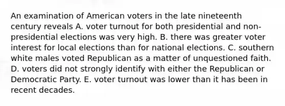 An examination of American voters in the late nineteenth century reveals A. voter turnout for both presidential and non-presidential elections was very high. B. there was greater voter interest for local elections than for national elections. C. southern white males voted Republican as a matter of unquestioned faith. D. voters did not strongly identify with either the Republican or Democratic Party. E. voter turnout was lower than it has been in recent decades.