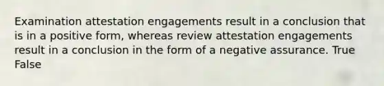 Examination attestation engagements result in a conclusion that is in a positive​ form, whereas review attestation engagements result in a conclusion in the form of a negative assurance. True False