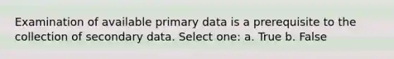 Examination of available primary data is a prerequisite to the collection of secondary data. Select one: a. True b. False