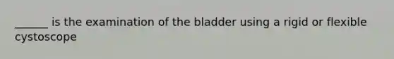 ______ is the examination of the bladder using a rigid or flexible cystoscope