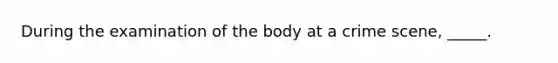 During the examination of the body at a crime scene, _____.