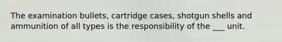 The examination bullets, cartridge cases, shotgun shells and ammunition of all types is the responsibility of the ___ unit.