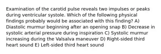 Examination of the carotid pulse reveals two impulses or peaks during ventricular systole. Which of the following physical findings probably would be associated with this finding? A) Diastolic murmur beginning after an opening snap B) Decrease in systolic arterial pressure during inspiration C) Systolic murmur increasing during the Valsalva maneuver D) Right-sided third heart sound E) Left-sided third heart sound