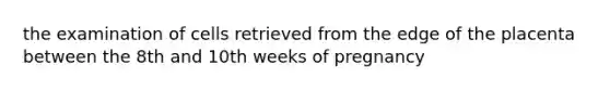 the examination of cells retrieved from the edge of the placenta between the 8th and 10th weeks of pregnancy