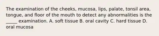 The examination of the cheeks, mucosa, lips, palate, tonsil area, tongue, and floor of the mouth to detect any abnormalities is the _____ examination. A. soft tissue B. oral cavity C. hard tissue D. oral mucosa