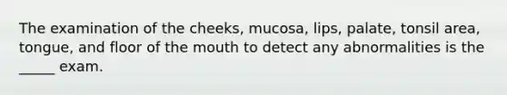 The examination of the cheeks, mucosa, lips, palate, tonsil area, tongue, and floor of the mouth to detect any abnormalities is the _____ exam.