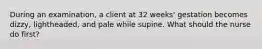 During an examination, a client at 32 weeks' gestation becomes dizzy, lightheaded, and pale while supine. What should the nurse do first?