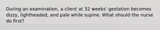 During an examination, a client at 32 weeks' gestation becomes dizzy, lightheaded, and pale while supine. What should the nurse do first?