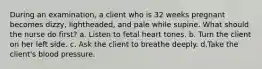 During an examination, a client who is 32 weeks pregnant becomes dizzy, lightheaded, and pale while supine. What should the nurse do first? a. Listen to fetal heart tones. b. Turn the client on her left side. c. Ask the client to breathe deeply. d.Take the client's blood pressure.