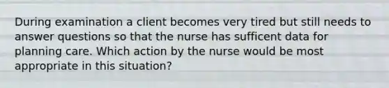 During examination a client becomes very tired but still needs to answer questions so that the nurse has sufficent data for planning care. Which action by the nurse would be most appropriate in this situation?