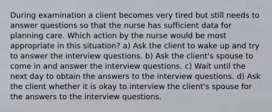 During examination a client becomes very tired but still needs to answer questions so that the nurse has sufficient data for planning care. Which action by the nurse would be most appropriate in this situation? a) Ask the client to wake up and try to answer the interview questions. b) Ask the client's spouse to come in and answer the interview questions. c) Wait until the next day to obtain the answers to the interview questions. d) Ask the client whether it is okay to interview the client's spouse for the answers to the interview questions.