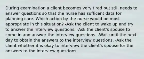 During examination a client becomes very tired but still needs to answer questions so that the nurse has sufficent data for planning care. Which action by the nurse would be most appropriate in this situation? -Ask the client to wake up and try to answer the interview questions. -Ask the client's spouse to come in and answer the interview questions. -Wait until the next day to obtain the answers to the interview questions. -Ask the client whether it is okay to interview the client's spouse for the answers to the interview questions.