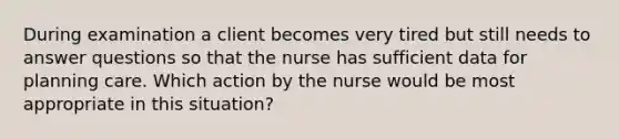 During examination a client becomes very tired but still needs to answer questions so that the nurse has sufficient data for planning care. Which action by the nurse would be most appropriate in this situation?