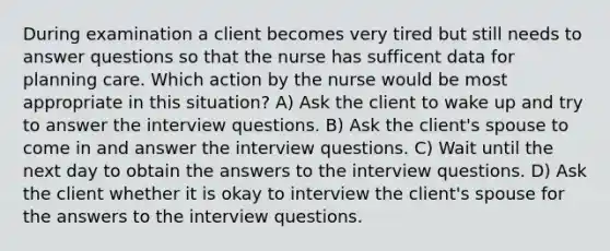 During examination a client becomes very tired but still needs to answer questions so that the nurse has sufficent data for planning care. Which action by the nurse would be most appropriate in this situation? A) Ask the client to wake up and try to answer the interview questions. B) Ask the client's spouse to come in and answer the interview questions. C) Wait until the next day to obtain the answers to the interview questions. D) Ask the client whether it is okay to interview the client's spouse for the answers to the interview questions.