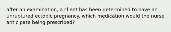 after an examination, a client has been determined to have an unruptured ectopic pregnancy. which medication would the nurse anticipate being prescribed?