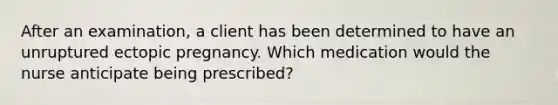 After an examination, a client has been determined to have an unruptured ectopic pregnancy. Which medication would the nurse anticipate being prescribed?