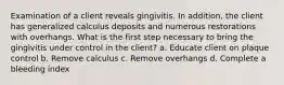 Examination of a client reveals gingivitis. In addition, the client has generalized calculus deposits and numerous restorations with overhangs. What is the first step necessary to bring the gingivitis under control in the client? a. Educate client on plaque control b. Remove calculus c. Remove overhangs d. Complete a bleeding index