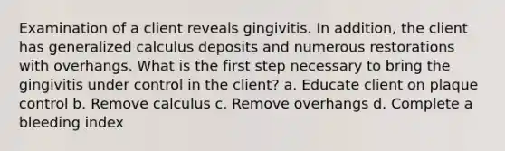 Examination of a client reveals gingivitis. In addition, the client has generalized calculus deposits and numerous restorations with overhangs. What is the first step necessary to bring the gingivitis under control in the client? a. Educate client on plaque control b. Remove calculus c. Remove overhangs d. Complete a bleeding index