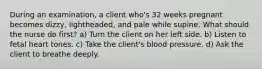 During an examination, a client who's 32 weeks pregnant becomes dizzy, lightheaded, and pale while supine. What should the nurse do first? a) Turn the client on her left side. b) Listen to fetal heart tones. c) Take the client's blood pressure. d) Ask the client to breathe deeply.
